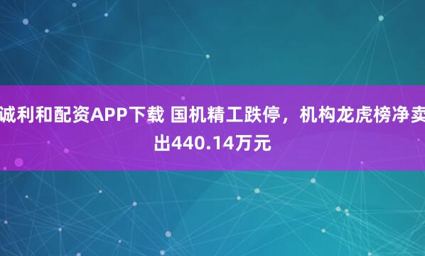 诚利和配资APP下载 国机精工跌停，机构龙虎榜净卖出440.14万元