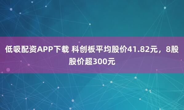 低吸配资APP下载 科创板平均股价41.82元,8股股价超300元