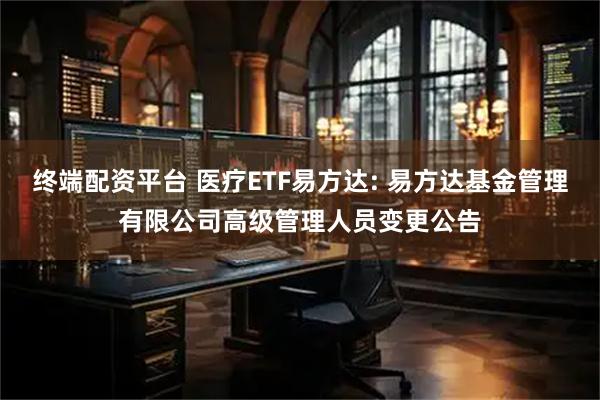 终端配资平台 医疗ETF易方达: 易方达基金管理有限公司高级管理人员变更公告