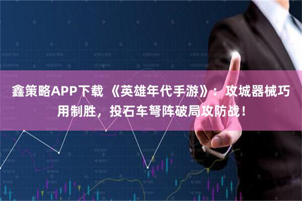 鑫策略APP下载 《英雄年代手游》：攻城器械巧用制胜，投石车弩阵破局攻防战！