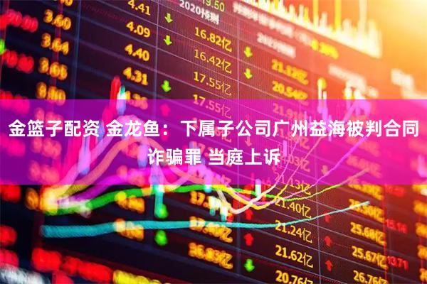 金篮子配资 金龙鱼：下属子公司广州益海被判合同诈骗罪 当庭上诉