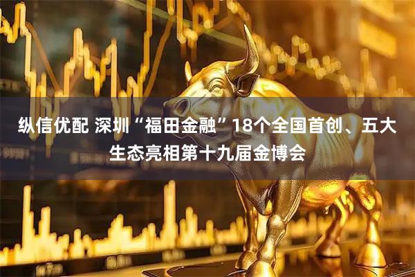 纵信优配 深圳“福田金融”18个全国首创、五大生态亮相第十九届金博会