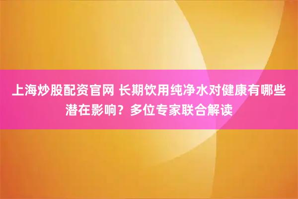 上海炒股配资官网 长期饮用纯净水对健康有哪些潜在影响？多位专家联合解读