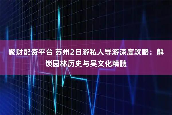 聚财配资平台 苏州2日游私人导游深度攻略：解锁园林历史与吴文化精髓