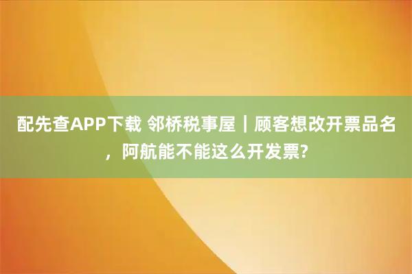配先查APP下载 邻桥税事屋｜顾客想改开票品名，阿航能不能这么开发票?