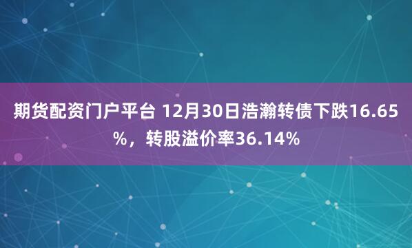 期货配资门户平台 12月30日浩瀚转债下跌16.65%，转股溢价率36.14%