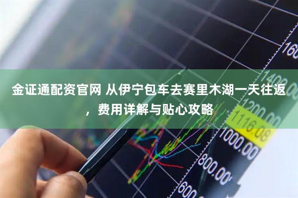 金证通配资官网 从伊宁包车去赛里木湖一天往返，费用详解与贴心攻略