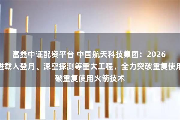 富鑫中证配资平台 中国航天科技集团：2026 年深入推进载人登月、深空探测等重大工程，全力突破重复使用火箭技术