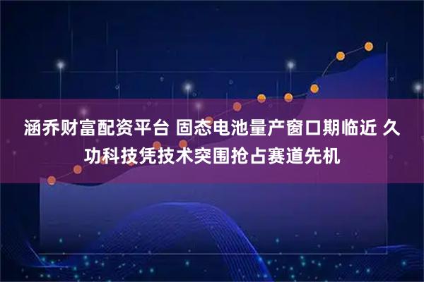 涵乔财富配资平台 固态电池量产窗口期临近 久功科技凭技术突围抢占赛道先机