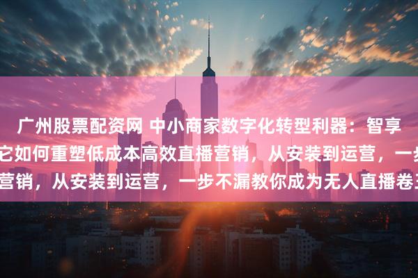 广州股票配资网 中小商家数字化转型利器：智享AI直播三代评测——看它如何重塑低成本高效直播营销，从安装到运营，一步不漏教你成为无人直播卷王！