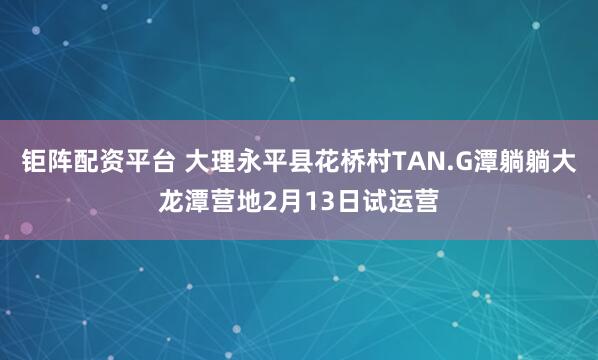 钜阵配资平台 大理永平县花桥村TAN.G潭躺躺大龙潭营地2月13日试运营