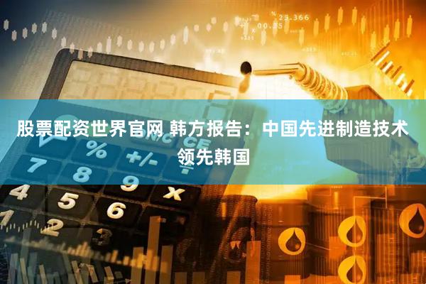 股票配资世界官网 韩方报告：中国先进制造技术领先韩国