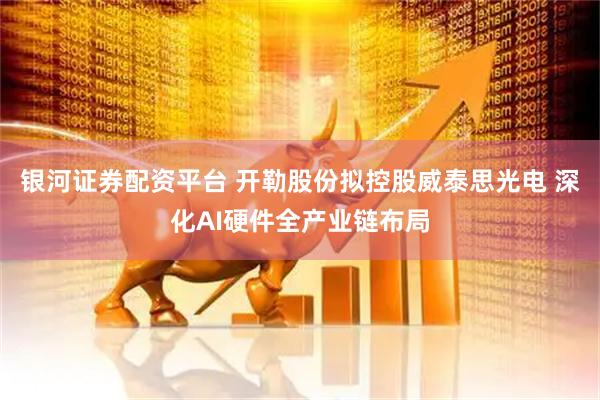 银河证券配资平台 开勒股份拟控股威泰思光电 深化AI硬件全产业链布局