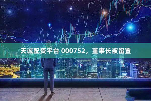 天诚配资平台 000752，董事长被留置