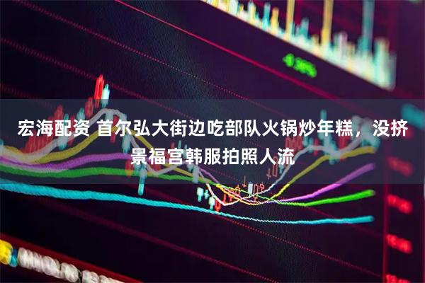 宏海配资 首尔弘大街边吃部队火锅炒年糕,没挤景福宫韩服拍照人流